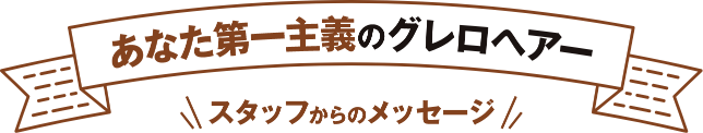 あなた第一主義のグレロヘアー スタッフからのメッセージ